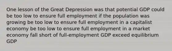 One lesson of the Great Depression was that potential GDP could be too low to ensure full employment if the population was growing be too low to ensure full employment in a capitalist economy be too low to ensure full employment in a market economy fall short of full-employment GDP exceed equilibrium GDP