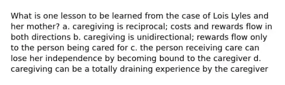 What is one lesson to be learned from the case of Lois Lyles and her mother? a. caregiving is reciprocal; costs and rewards flow in both directions b. caregiving is unidirectional; rewards flow only to the person being cared for c. the person receiving care can lose her independence by becoming bound to the caregiver d. caregiving can be a totally draining experience by the caregiver