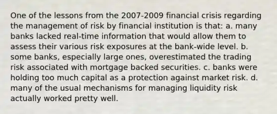 One of the lessons from the 2007-2009 financial crisis regarding the management of risk by financial institution is that: a. many banks lacked real-time information that would allow them to assess their various risk exposures at the bank-wide level. b. some banks, especially large ones, overestimated the trading risk associated with mortgage backed securities. c. banks were holding too much capital as a protection against market risk. d. many of the usual mechanisms for managing liquidity risk actually worked pretty well.