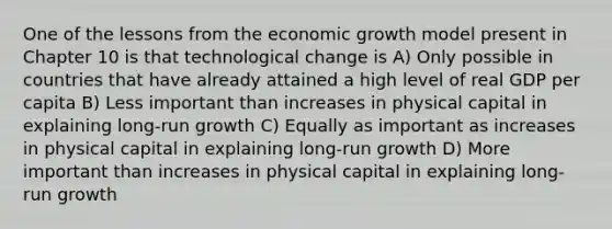 One of the lessons from the economic growth model present in Chapter 10 is that technological change is A) Only possible in countries that have already attained a high level of real GDP per capita B) Less important than increases in physical capital in explaining long-run growth C) Equally as important as increases in physical capital in explaining long-run growth D) More important than increases in physical capital in explaining long-run growth