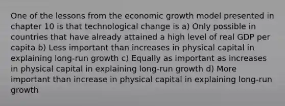 One of the lessons from the economic growth model presented in chapter 10 is that technological change is a) Only possible in countries that have already attained a high level of real GDP per capita b) Less important than increases in physical capital in explaining long-run growth c) Equally as important as increases in physical capital in explaining long-run growth d) More important than increase in physical capital in explaining long-run growth