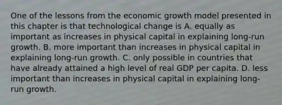 One of the lessons from the economic growth model presented in this chapter is that technological change is A. equally as important as increases in physical capital in explaining​ long-run growth. B. more important than increases in physical capital in explaining​ long-run growth. C. only possible in countries that have already attained a high level of real GDP per capita. D. less important than increases in physical capital in explaining​ long-run growth.