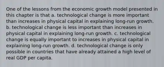 One of the lessons from the economic growth model presented in this chapter is that a. technological change is more important than increases in physical capital in explaining long-run growth. b. technological change is less important than increases in physical capital in explaining long-run growth. c. technological change is equally important to increases in physical capital in explaining long-run growth. d. technological change is only possible in countries that have already attained a high level of real GDP per capita.