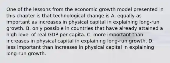 One of the lessons from the economic growth model presented in this chapter is that technological change is A. equally as important as increases in physical capital in explaining​ long-run growth. B. only possible in countries that have already attained a high level of real GDP per capita. C. more important than increases in physical capital in explaining​ long-run growth. D. less important than increases in physical capital in explaining​ long-run growth.