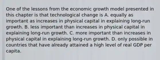 One of the lessons from the economic growth model presented in this chapter is that technological change is A. equally as important as increases in physical capital in explaining​ long-run growth. B. less important than increases in physical capital in explaining​ long-run growth. C. more important than increases in physical capital in explaining​ long-run growth. D. only possible in countries that have already attained a high level of real GDP per capita.