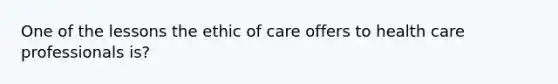 One of the lessons the ethic of care offers to health care professionals is?