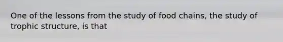 One of the lessons from the study of food chains, the study of trophic structure, is that