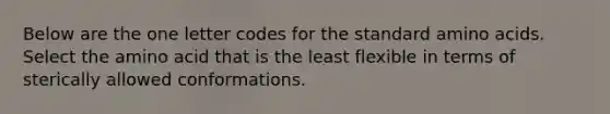 Below are the one letter codes for the standard <a href='https://www.questionai.com/knowledge/k9gb720LCl-amino-acids' class='anchor-knowledge'>amino acids</a>. Select the amino acid that is the least flexible in terms of sterically allowed conformations.