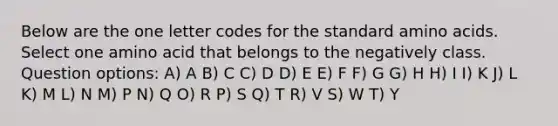 Below are the one letter codes for the standard <a href='https://www.questionai.com/knowledge/k9gb720LCl-amino-acids' class='anchor-knowledge'>amino acids</a>. Select one amino acid that belongs to the negatively class. Question options: A) A B) C C) D D) E E) F F) G G) H H) I I) K J) L K) M L) N M) P N) Q O) R P) S Q) T R) V S) W T) Y