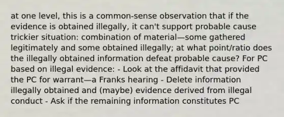 at one level, this is a common-sense observation that if the evidence is obtained illegally, it can't support probable cause trickier situation: combination of material—some gathered legitimately and some obtained illegally; at what point/ratio does the illegally obtained information defeat probable cause? For PC based on illegal evidence: - Look at the affidavit that provided the PC for warrant—a Franks hearing - Delete information illegally obtained and (maybe) evidence derived from illegal conduct - Ask if the remaining information constitutes PC