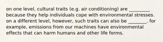 on one level, cultural traits (e.g. air conditioning) are _________ because they help individuals cope with environmental stresses. on a different level, however, such traits can also be ________. for example, emissions from our machines have environmental effects that can harm humans and other life forms.