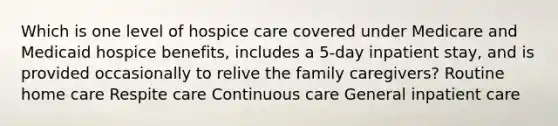 Which is one level of hospice care covered under Medicare and Medicaid hospice benefits, includes a 5-day inpatient stay, and is provided occasionally to relive the family caregivers? Routine home care Respite care Continuous care General inpatient care