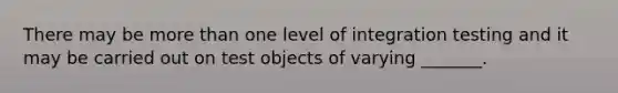 There may be more than one level of integration testing and it may be carried out on test objects of varying _______.