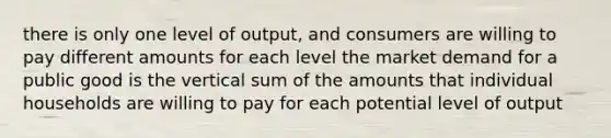 there is only one level of output, and consumers are willing to pay different amounts for each level the market demand for a public good is the vertical sum of the amounts that individual households are willing to pay for each potential level of output