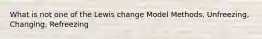 What is not one of the Lewis change Model Methods, Unfreezing, Changing, Refreezing