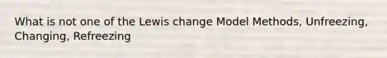 What is not one of the Lewis change Model Methods, Unfreezing, Changing, Refreezing