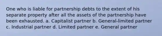 One who is liable for partnership debts to the extent of his separate property after all the assets of the partnership have been exhausted. a. Capitalist partner b. General-limited partner c. Industrial partner d. Limited partner e. General partner