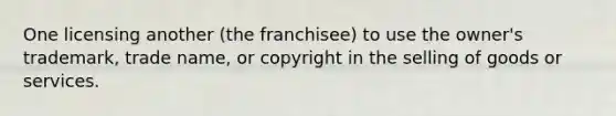 One licensing another (the franchisee) to use the owner's trademark, trade name, or copyright in the selling of goods or services.