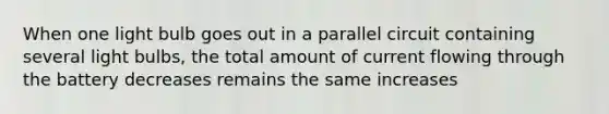 When one light bulb goes out in a parallel circuit containing several light bulbs, the total amount of current flowing through the battery decreases remains the same increases