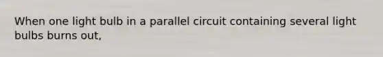 When one light bulb in a parallel circuit containing several light bulbs burns out,