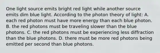 One light source emits bright red light while another source emits dim blue light. According to the photon theory of light: A. each red photon must have more energy than each blue photon. B. the red photons must be traveling slower than the blue photons. C. the red photons must be experiencing less diffraction than the blue photons. D. there must be more red photons being emitted per second than blue photons.