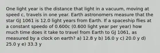 One light year is the distance that light in a vacuum, moving at speed c, travels in one year. Earth astronomers measure that the star GJ 1061 is 12.0 light years from Earth. If a spaceship flies at a constant speedo of 0.600c (0.600 light year per year) how much time does it take to travel from Earth to GJ 1061, as measured by a clock on earth? a) 12.8 y b) 16.0 y c) 20.0 y d) 25.0 y e) 33.3 y