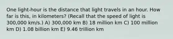 One light-hour is the distance that light travels in an hour. How far is this, in kilometers? (Recall that the speed of light is 300,000 km/s.) A) 300,000 km B) 18 million km C) 100 million km D) 1.08 billion km E) 9.46 trillion km