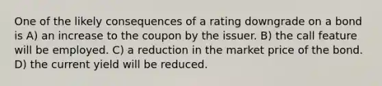 One of the likely consequences of a rating downgrade on a bond is A) an increase to the coupon by the issuer. B) the call feature will be employed. C) a reduction in the market price of the bond. D) the current yield will be reduced.