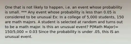 One that is not likely to happen, i.e. an event whose probability is small. *** Any event whose probability is less than 0.05 is considered to be unusual Ex: In a college of 5,000 students, 150 are math majors. A student is selected at random and turns out to be a math major. Is this an unusual event? P(Math Major)= 150/5,000 = 0.03 Since the probability is under .05, this IS an unusual event.