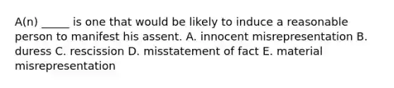 A(n) _____ is one that would be likely to induce a reasonable person to manifest his assent. A. innocent misrepresentation B. duress C. rescission D. misstatement of fact E. material misrepresentation