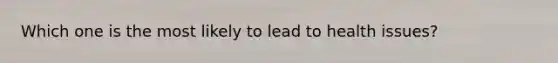 Which one is the most likely to lead to health issues?