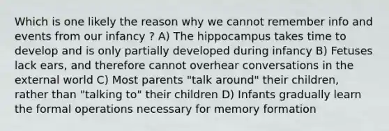 Which is one likely the reason why we cannot remember info and events from our infancy ? A) The hippocampus takes time to develop and is only partially developed during infancy B) Fetuses lack ears, and therefore cannot overhear conversations in the external world C) Most parents "talk around" their children, rather than "talking to" their children D) Infants gradually learn the formal operations necessary for memory formation