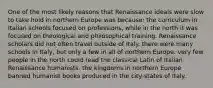 One of the most likely reasons that Renaissance ideals were slow to take hold in northern Europe was because: the curriculum in Italian schools focused on professions, while in the north it was focused on theological and philosophical training. Renaissance scholars did not often travel outside of Italy. there were many schools in Italy, but only a few in all of northern Europe. very few people in the north could read the classical Latin of Italian Renaissance humanists. the kingdoms in northern Europe banned humanist books produced in the city-states of Italy.