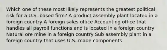 Which one of these most likely represents the greatest political risk for a U.S.-based firm? A product assembly plant located in a foreign country A foreign sales office Accounting office that handles all payroll functions and is located in a foreign country Natural ore mine in a foreign country Sub assembly plant in a foreign country that uses U.S.-made components