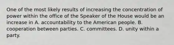 One of the most likely results of increasing the concentration of power within the office of the Speaker of the House would be an increase in A. accountability to the American people. B. cooperation between parties. C. committees. D. unity within a party.