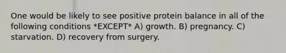 One would be likely to see positive protein balance in all of the following conditions *EXCEPT* A) growth. B) pregnancy. C) starvation. D) recovery from surgery.