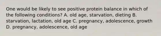 One would be likely to see positive protein balance in which of the following conditions? A. old age, starvation, dieting B. starvation, lactation, old age C. pregnancy, adolescence, growth D. pregnancy, adolescence, old age