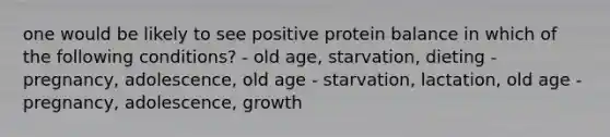 one would be likely to see positive protein balance in which of the following conditions? - old age, starvation, dieting - pregnancy, adolescence, old age - starvation, lactation, old age - pregnancy, adolescence, growth