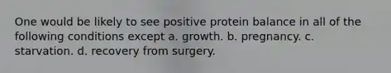 One would be likely to see positive protein balance in all of the following conditions except a. growth. b. pregnancy. c. starvation. d. recovery from surgery.