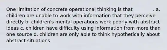 One limitation of concrete operational thinking is that ________. a. children are unable to work with information that they perceive directly b. children's mental operations work poorly with abstract ideas c. children have difficulty using information from more than one source d. children are only able to think hypothetically about abstract situations