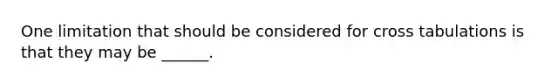 One limitation that should be considered for cross tabulations is that they may be ______.