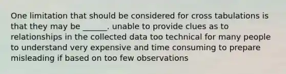 One limitation that should be considered for cross tabulations is that they may be ______. unable to provide clues as to relationships in the collected data too technical for many people to understand very expensive and time consuming to prepare misleading if based on too few observations