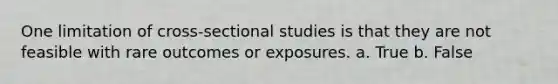 One limitation of cross-sectional studies is that they are not feasible with rare outcomes or exposures. a. True b. False