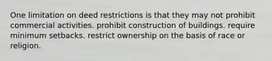 One limitation on deed restrictions is that they may not prohibit commercial activities. prohibit construction of buildings. require minimum setbacks. restrict ownership on the basis of race or religion.