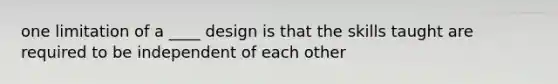 one limitation of a ____ design is that the skills taught are required to be independent of each other