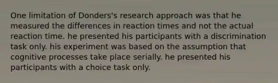 One limitation of Donders's research approach was that he measured the differences in reaction times and not the actual reaction time. he presented his participants with a discrimination task only. his experiment was based on the assumption that cognitive processes take place serially. he presented his participants with a choice task only.