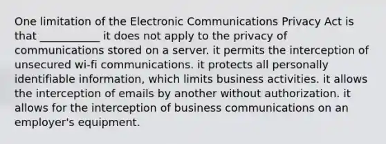 One limitation of the Electronic Communications Privacy Act is that ___________ it does not apply to the privacy of communications stored on a server. it permits the interception of unsecured wi-fi communications. it protects all personally identifiable information, which limits business activities. it allows the interception of emails by another without authorization. it allows for the interception of business communications on an employer's equipment.