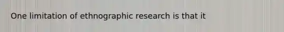 One limitation of ethnographic research is that it