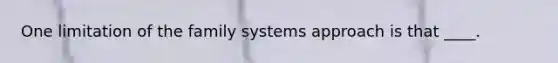 One limitation of the family systems approach is that ____.