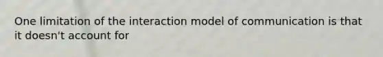 One limitation of the interaction model of communication is that it doesn't account for